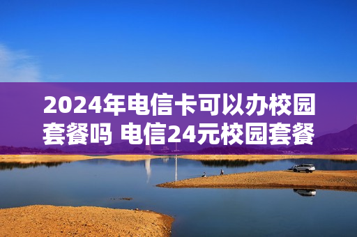 2024年电信卡可以办校园套餐吗 电信24元校园套餐