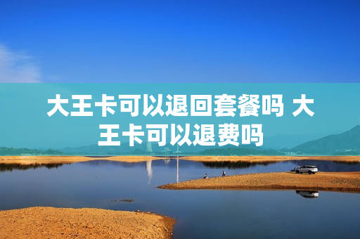 大王卡可以退回套餐吗 大王卡可以退费吗