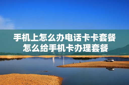 手机上怎么办电话卡卡套餐 怎么给手机卡办理套餐