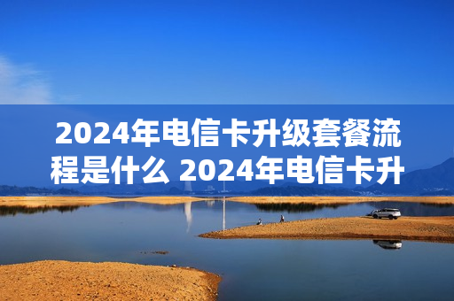 2024年电信卡升级套餐流程是什么 2024年电信卡升级套餐流程是什么意思