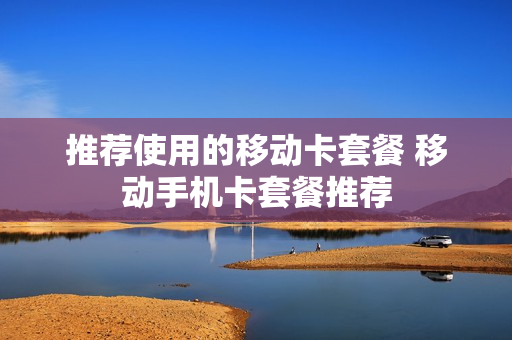 推荐使用的移动卡套餐 移动手机卡套餐推荐