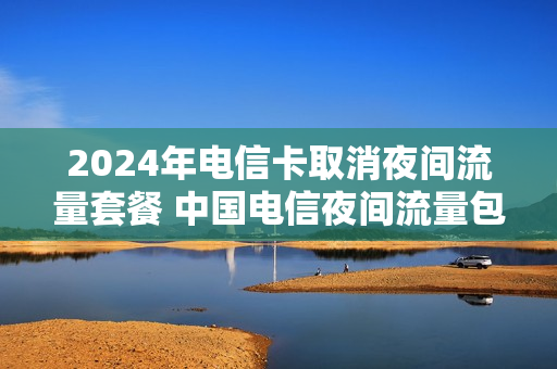 2024年电信卡取消夜间流量套餐 中国电信夜间流量包