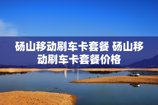 砀山移动刷车卡套餐 砀山移动刷车卡套餐价格