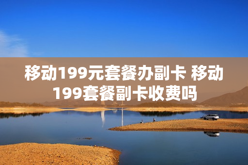 移动199元套餐办副卡 移动199套餐副卡收费吗