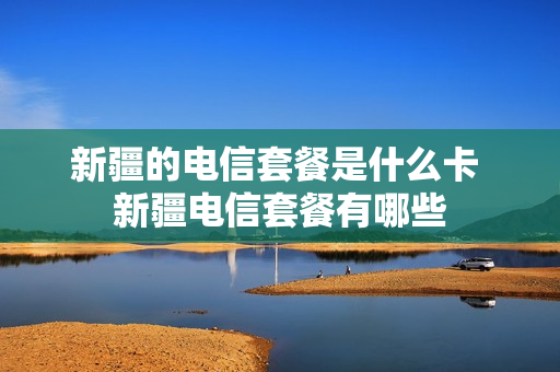 新疆的电信套餐是什么卡 新疆电信套餐有哪些