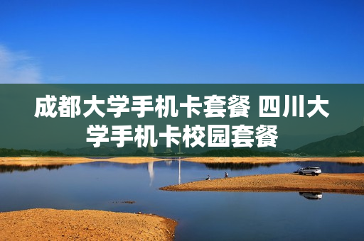 成都大学手机卡套餐 四川大学手机卡校园套餐