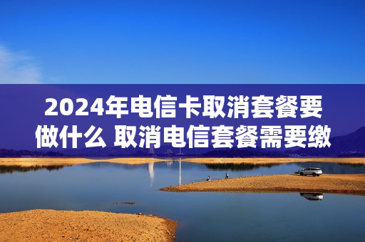2024年电信卡取消套餐要做什么 取消电信套餐需要缴纳多少违约金