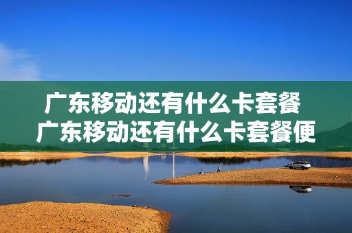 广东移动还有什么卡套餐 广东移动还有什么卡套餐便宜