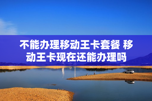 不能办理移动王卡套餐 移动王卡现在还能办理吗