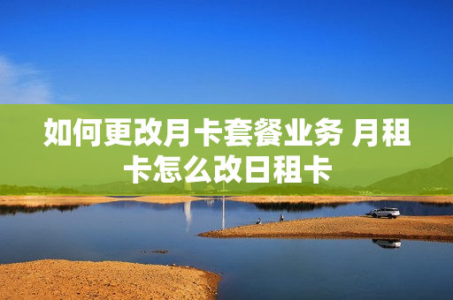 如何更改月卡套餐业务 月租卡怎么改日租卡
