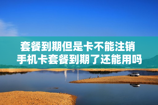 套餐到期但是卡不能注销 手机卡套餐到期了还能用吗