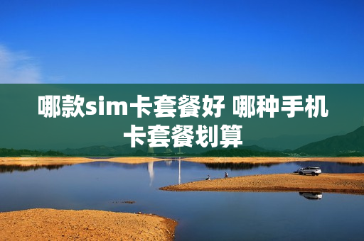 哪款sim卡套餐好 哪种手机卡套餐划算