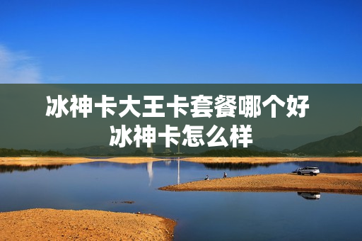 冰神卡大王卡套餐哪个好 冰神卡怎么样