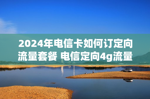 2024年电信卡如何订定向流量套餐 电信定向4g流量是什么意思