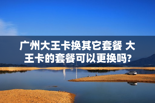广州大王卡换其它套餐 大王卡的套餐可以更换吗?