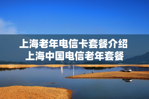 上海老年电信卡套餐介绍 上海中国电信老年套餐
