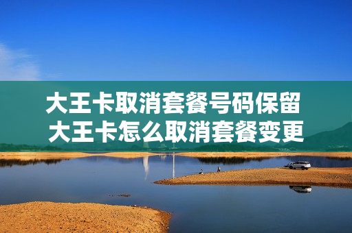大王卡取消套餐号码保留 大王卡怎么取消套餐变更