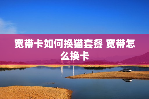 宽带卡如何换猫套餐 宽带怎么换卡