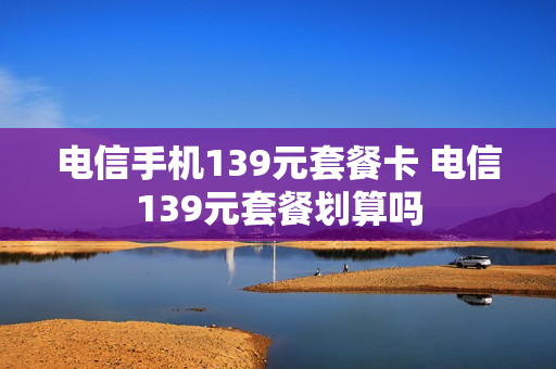 电信手机139元套餐卡 电信139元套餐划算吗