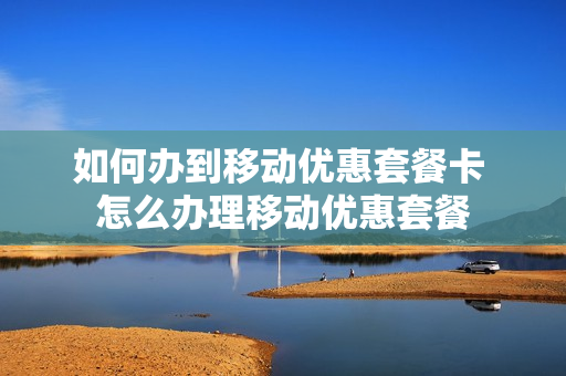 如何办到移动优惠套餐卡 怎么办理移动优惠套餐