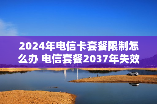 2024年电信卡套餐限制怎么办 电信套餐2037年失效