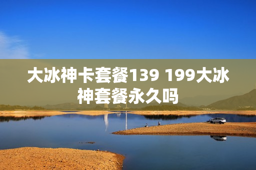 大冰神卡套餐139 199大冰神套餐永久吗