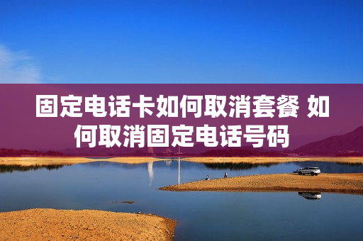 固定电话卡如何取消套餐 如何取消固定电话号码