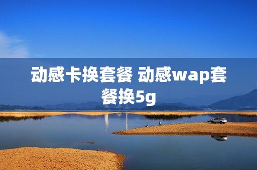 动感卡换套餐 动感wap套餐换5g