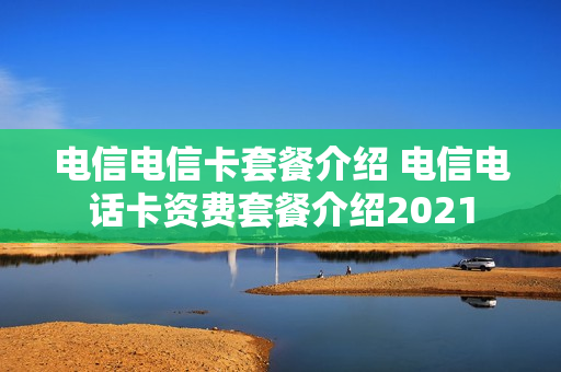 电信电信卡套餐介绍 电信电话卡资费套餐介绍2021