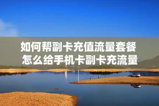 如何帮副卡充值流量套餐 怎么给手机卡副卡充流量