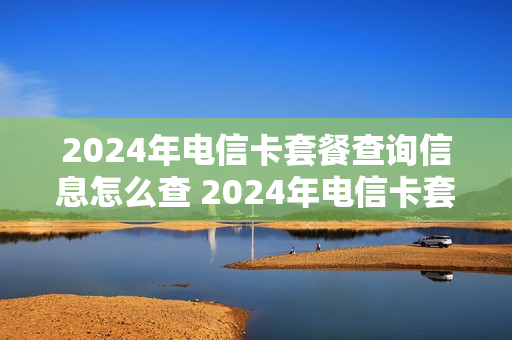 2024年电信卡套餐查询信息怎么查 2024年电信卡套餐查询信息怎么查询