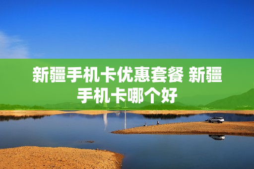 新疆手机卡优惠套餐 新疆手机卡哪个好