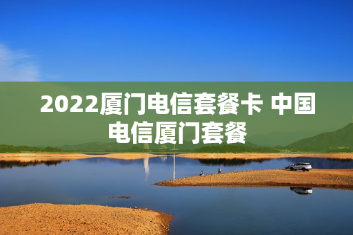 2022厦门电信套餐卡 中国电信厦门套餐
