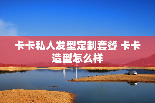 卡卡私人发型定制套餐 卡卡造型怎么样