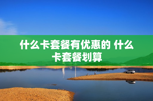 什么卡套餐有优惠的 什么卡套餐划算