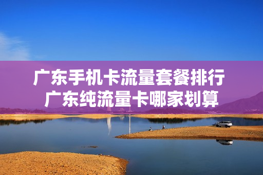 广东手机卡流量套餐排行 广东纯流量卡哪家划算