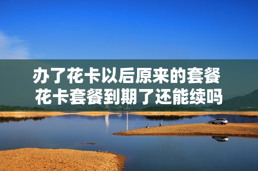 办了花卡以后原来的套餐 花卡套餐到期了还能续吗