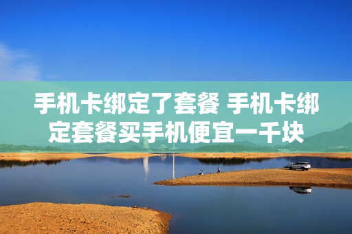 手机卡绑定了套餐 手机卡绑定套餐买手机便宜一千块