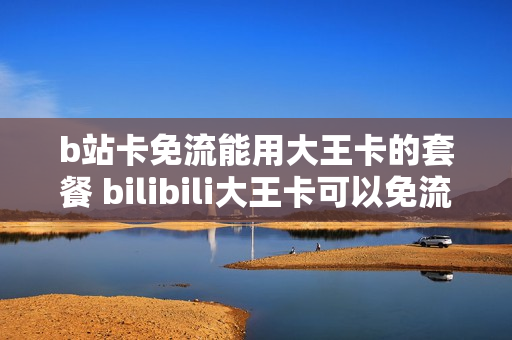 b站卡免流能用大王卡的套餐 bilibili大王卡可以免流吗