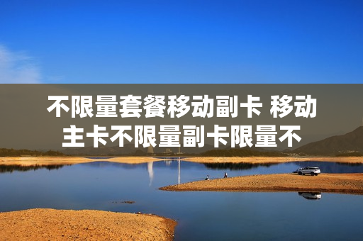 不限量套餐移动副卡 移动主卡不限量副卡限量不