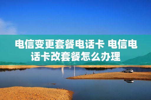 电信变更套餐电话卡 电信电话卡改套餐怎么办理