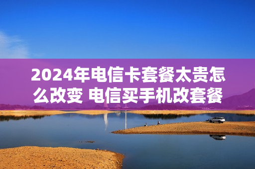 2024年电信卡套餐太贵怎么改变 电信买手机改套餐减1200