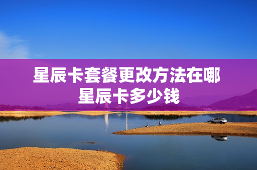 星辰卡套餐更改方法在哪 星辰卡多少钱