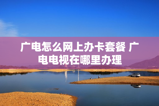 广电怎么网上办卡套餐 广电电视在哪里办理