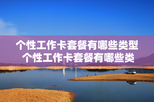 个性工作卡套餐有哪些类型 个性工作卡套餐有哪些类型的