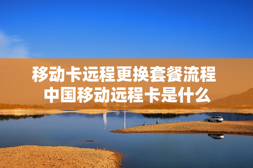 移动卡远程更换套餐流程 中国移动远程卡是什么