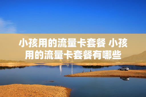 小孩用的流量卡套餐 小孩用的流量卡套餐有哪些