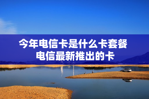 今年电信卡是什么卡套餐 电信最新推出的卡