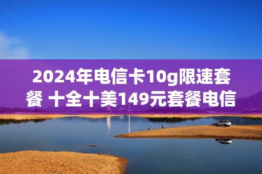 2024年电信卡10g限速套餐 十全十美149元套餐电信卡限速标准