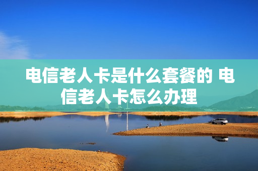电信老人卡是什么套餐的 电信老人卡怎么办理